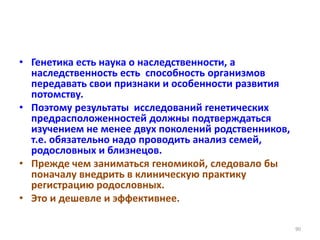 • Генетика есть наука о наследственности, а
наследственность есть способность организмов
передавать свои признаки и особенности развития
потомству.
• Поэтому результаты исследований генетических
предрасположенностей должны подтверждаться
изучением не менее двух поколений родственников,
т.е. обязательно надо проводить анализ семей,
родословных и близнецов.
• Прежде чем заниматься геномикой, следовало бы
поначалу внедрить в клиническую практику
регистрацию родословных.
• Это и дешевле и эффективнее.
90
 