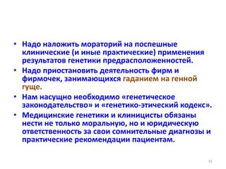 • Надо наложить мораторий на поспешные
клинические (и иные практические) применения
результатов генетики предрасположенностей.
• Надо приостановить деятельность фирм и
фирмочек, занимающихся гаданием на генной
гуще.
• Нам насущно необходимо «генетическое
законодательство» и «генетико-этический кодекс».
• Медицинские генетики и клиницисты обязаны
нести не только моральную, но и юридическую
ответственность за свои сомнительные диагнозы и
практические рекомендации пациентам.
91
 