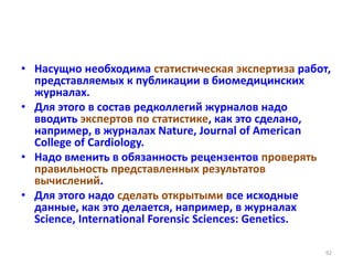 • Насущно необходима статистическая экспертиза работ,
представляемых к публикации в биомедицинских
журналах.
• Для этого в состав редколлегий журналов надо
вводить экспертов по статистике, как это сделано,
например, в журналах Nature, Journal of American
College of Cardiology.
• Надо вменить в обязанность рецензентов проверять
правильность представленных результатов
вычислений.
• Для этого надо сделать открытыми все исходные
данные, как это делается, например, в журналах
Science, International Forensic Sciences: Genetics.
92
 