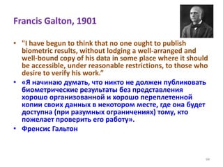 Francis Galton, 1901
• "I have begun to think that no one ought to publish
biometric results, without lodging a well-arranged and
well-bound copy of his data in some place where it should
be accessible, under reasonable restrictions, to those who
desire to verify his work.”
• «Я начинаю думать, что никто не должен публиковать
биометрические результаты без представления
хорошо организованной и хорошо переплетенной
копии своих данных в некотором месте, где она будет
доступна (при разумных ограничениях) тому, кто
пожелает проверить его работу».
• Френсис Гальтон
94
 