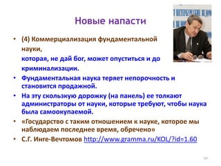 Новые напасти
• (4) Коммерциализация фундаментальной
науки,
которая, не дай бог, может опуститься и до
криминализации.
• Фундаментальная наука теряет непорочность и
становится продажной.
• На эту скользкую дорожку (на панель) ее толкают
администраторы от науки, которые требуют, чтобы наука
была самоокупаемой.
• «Государство с таким отношением к науке, которое мы
наблюдаем последнее время, обречено»
• С.Г. Инге-Вечтомов http://www.gramma.ru/KOL/?id=1.60
97
 