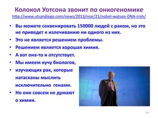 Колокол Уотсона звонит по онкогеномике
http://www.utsandiego.com/news/2013/mar/21/nobel-watson-DNA-irish/
• Вы можете секвенировать 150000 людей с раком, но это
не приведет к излечиванию ни одного из них.
• Это не является решением проблемы.
• Решением является хорошая химия.
• А вот она-то и отсутствует.
• Мы имеем кучу биологов,
• изучающих рак, которые
натасканы мыслить
исключительно генами.
• Но они совсем не думают
о химии.
99
 