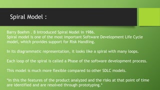 Spiral Model :
Barry Boehm . B Introduced Spiral Model in 1986.
Spiral model is one of the most important Software Development Life Cycle
model, which provides support for Risk Handling.
In its diagrammatic representation, it looks like a spiral with many loops.
Each loop of the spiral is called a Phase of the software development process.
This model is much more flexible compared to other SDLC models.
*In this the features of the product analyzed and the risks at that point of time
are identified and are resolved through prototyping.*
 