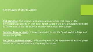 Advantages of Spiral Model:
Risk Handling: The projects with many unknown risks that occur as the
development proceeds, in that case, Spiral Model is the best development model
to follow due to the risk analysis and risk handling at every phase.
Good for large projects: It is recommended to use the Spiral Model in large and
complex projects.
Flexibility in Requirements: Change requests in the Requirements at later phase
can be incorporated accurately by using this model.
 