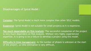 Disadvantages of Spiral Model :
Complex: The Spiral Model is much more complex than other SDLC models.
Expensive: Spiral Model is not suitable for small projects as it is expensive.
Too much dependable on Risk Analysis: The successful completion of the project
is very much dependent on Risk Analysis. Without very highly experienced
expertise, it is going to be a failure to develop a project using this model.
Difficulty in time management: As the number of phases is unknown at the start
of the project, so time estimation is very difficult.
 