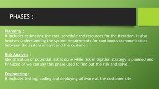 PHASES :
Planning :
It includes estimating the cost, schedule and resources for the iteration. It also
involves understanding the system requirements for continuous communication
between the system analyst and the customer.
Risk Analysis :
Identification of potential risk is done while risk mitigation strategy is planned and
finalized or we can say this phase used to find out the risk and solve.
Engineering :
It includes testing, coding and deploying software at the customer site
 