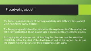 Prototyping Model :
The Prototyping Model is one of the most popularly used Software Development
Life Cycle Models (SDLC models).
The Prototyping Model should be used when the requirements of the product are
not clearly understood. It can also be used if requirements are changing quickly.
Prototyping Model also support risk handling, but the risks must be identified
completely before the start of the development work of the project. But in real
life project risk may occur after the development work starts.
 