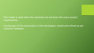 This model is used when the customers do not know the exact project
requirements.
A prototype of the end product is first developed, tested and refined as per
customer feedback.
 