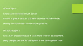 Disadvantages :
It is a slow process because it takes more time for development.
Many changes can disturb the rhythm of the development team.
Advantages :
Errors can be detected much earlier.
Ensures a greater level of customer satisfaction and comfort.
Missing functionalities can be easily figured out.
 