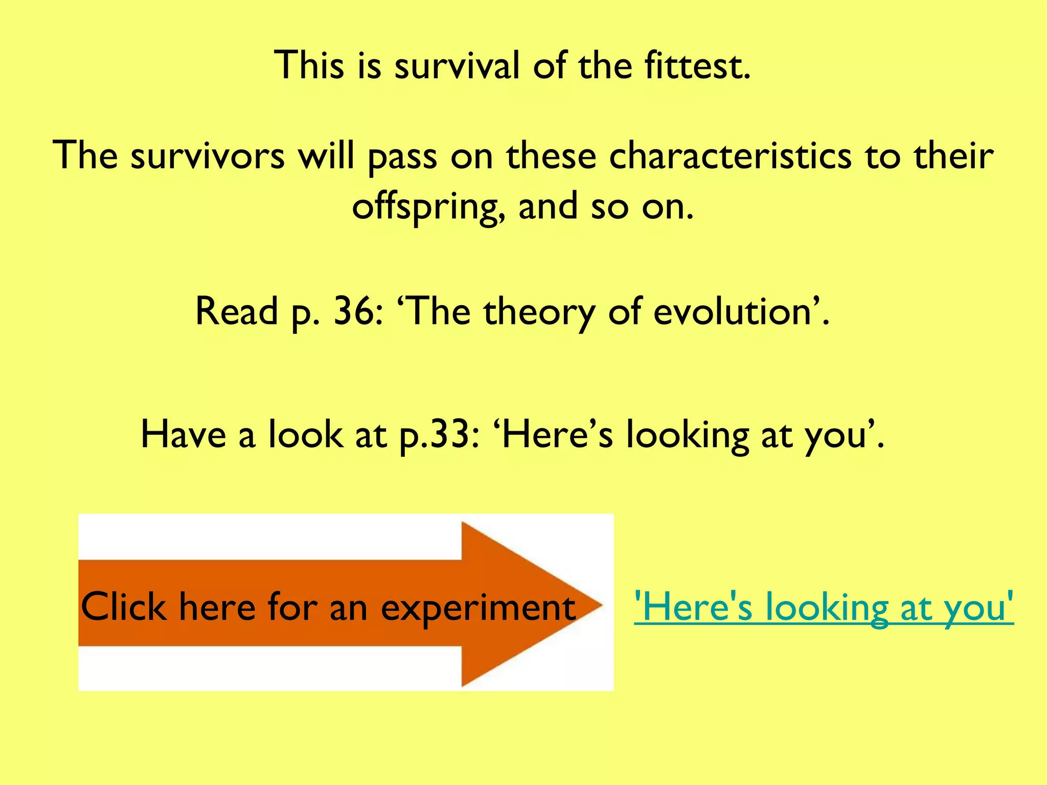 This is survival of the fittest. The survivors will pass on these characteristics to their offspring, and so on. Read p. 36: ‘The theory of evolution’. Have a look at p.33: ‘Here’s looking at you’. Click here for an experiment 'Here's looking at you' 