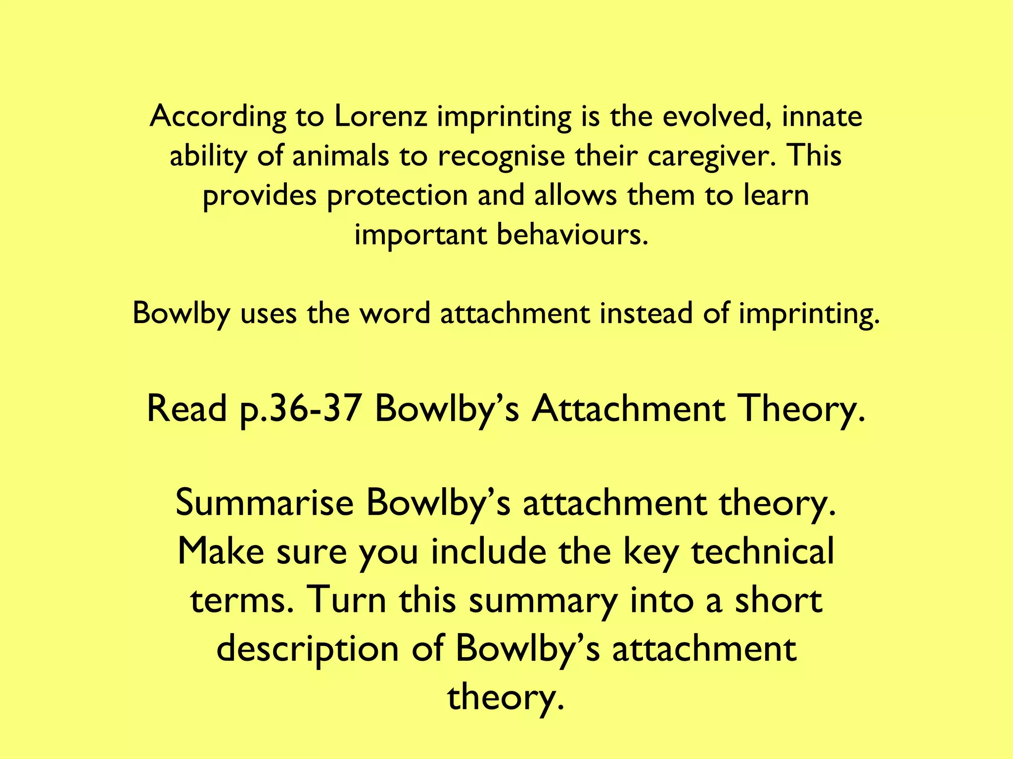 According to Lorenz imprinting is the evolved, innate ability of animals to recognise their caregiver. This provides protection and allows them to learn important behaviours.  Bowlby uses the word attachment instead of imprinting. Read p.36-37 Bowlby’s Attachment Theory. Summarise Bowlby’s attachment theory. Make sure you include the key technical terms. Turn this summary into a short description of Bowlby’s attachment theory. 