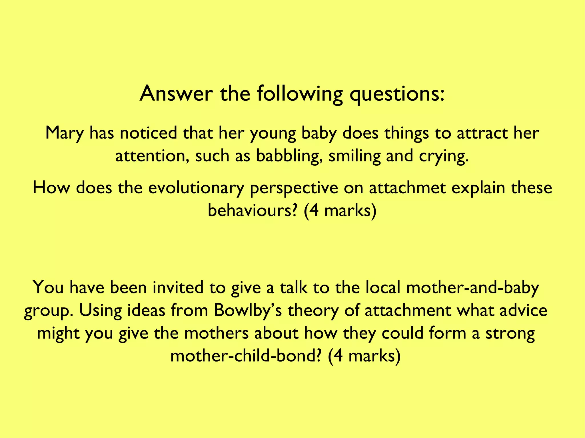 Answer the following questions: Mary has noticed that her young baby does things to attract her attention, such as babbling, smiling and crying. How does the evolutionary perspective on attachmet explain these behaviours? (4 marks) You have been invited to give a talk to the local mother-and-baby group. Using ideas from Bowlby’s theory of attachment what advice might you give the mothers about how they could form a strong mother-child-bond? (4 marks) 
