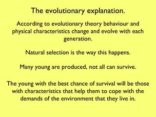 The evolutionary explanation. According to evolutionary theory behaviour and physical characteristics change and evolve with each generation. Natural selection is the way this happens. Many young are produced, not all can survive. The young with the best chance of survival will be those with characteristics that help them to cope with the demands of the environment that they live in. 