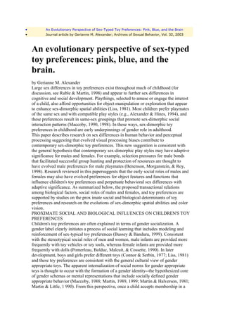 •          An Evolutionary Perspective of Sex-Typed Toy Preferences: Pink, Blue, and the Brain
•          Journal article by Gerianne M. Alexander; Archives of Sexual Behavior, Vol. 32, 2003



    An evolutionary perspective of sex-typed
    toy preferences: pink, blue, and the
    brain.
    by Gerianne M. Alexander
    Large sex differences in toy preferences exist throughout much of childhood (for
    discussion, see Ruble & Martin, 1998) and appear to further sex differences in
    cognitive and social development. Playthings, selected to amuse or engage the interest
    of a child, also afford opportunities for object manipulation or exploration that appear
    to enhance sex-dimorphic spatial abilities (Liss, 1981). Most children prefer playmates
    of the same sex and with compatible play styles (e.g., Alexander & Hines, 1994), and
    these preferences result in same-sex groupings that promote sex-dimorphic social
    interaction patterns (Maccoby, 1990, 1998). In these ways, sex-dimorphic toy
    preferences in childhood are early underpinnings of gender role in adulthood.
    This paper describes research on sex differences in human behavior and perceptual
    processing suggesting that evolved visual processing biases contribute to
    contemporary sex-dimorphic toy preferences. This new suggestion is consistent with
    the general hypothesis that contemporary sex-dimorphic play styles may have adaptive
    significance for males and females. For example, selection pressures for male bonds
    that facilitated successful group hunting and protection of resources are thought to
    have evolved male preferences for male playmates (Benenson, Morganstein, & Roy,
    1998). Research reviewed in this papersuggests that the early social roles of males and
    females may also have evolved preferences for object features and functions that
    influence children's toy preferences and perpetuate behavioral sex differences with
    adaptive significance. As summarized below, the proposed transactional relations
    among biological factors, social roles of males and females, and toy preferences are
    supported by studies on the prox imate social and biological determinants of toy
    preferences and research on the evolutions of sex-dimorphic spatial abilities and color
    vision.
    PROXIMATE SOCIAL AND BIOLOGICAL INFLUENCES ON CHILDREN'S TOY
    PREFERENCES
    Children's toy preferences are often explained in terms of gender socialization. A
    gender label clearly initiates a process of social learning that includes modeling and
    reinforcement of sex-typical toy preferences (Bussey & Bandura, 1999). Consistent
    with the stereotypical social roles of men and women, male infants are provided more
    frequently with toy vehicles or toy tools, whereas female infants are provided more
    frequently with dolls (Pomerleau, Bolduc, Malcuit, & Cossette, 1990). In later
    development, boys and girls prefer different toys (Connor & Serbin, 1977; Liss, 1981)
    and these toy preferences are consistent with the general cultural view of gender
    appropriate toys. The apparent internalization of social norms for gender appropriate
    toys is thought to occur with the formation of a gender identity--the hypothesized core
    of gender schemas or mental representations that include socially defined gender
    appropriate behavior (Maccoby, 1988; Martin, 1989, 1999; Martin & Halverson, 1981;
    Martin & Little, 1 990). From this perspective, once a child accepts membership in a
 