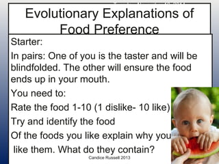 Tuesday, November 18, 2014 
Evolutionary Explanations of 
Food Preference 
Starter: 
In pairs: One of you is the taster and will be 
blindfolded. The other will ensure the food 
ends up in your mouth. 
You need to: 
Rate the food 1-10 (1 dislike- 10 like) 
Try and identify the food 
Of the foods you like explain why you 
like them. What do they contain? 
Candice Russell 2013 
 