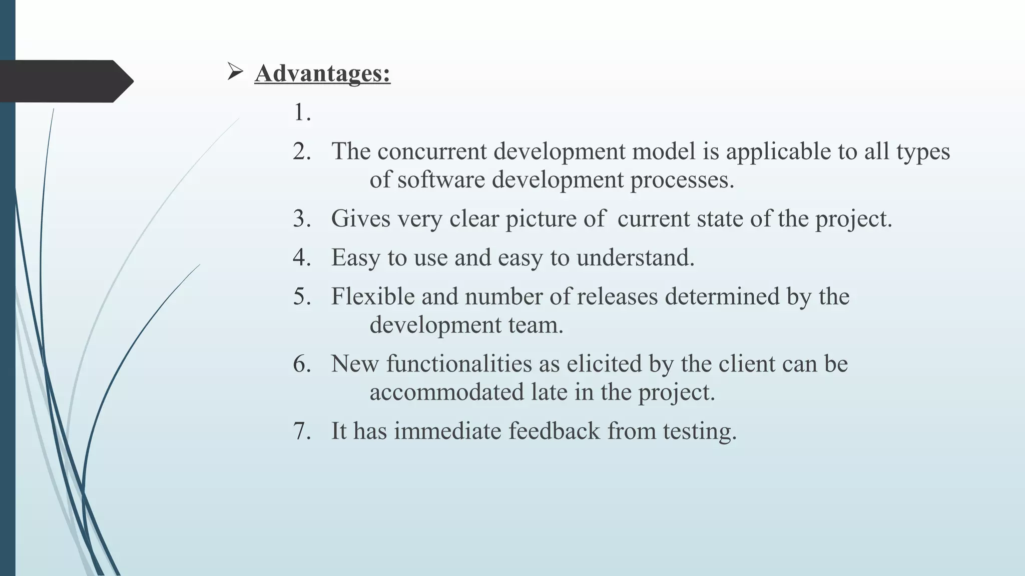 Ø Advantages:
1.
2. The concurrent development model is applicable to all types
of software development processes.
3. Gives very clear picture of current state of the project.
4. Easy to use and easy to understand.
5. Flexible and number of releases determined by the
development team.
6. New functionalities as elicited by the client can be
accommodated late in the project.
7. It has immediate feedback from testing.
 