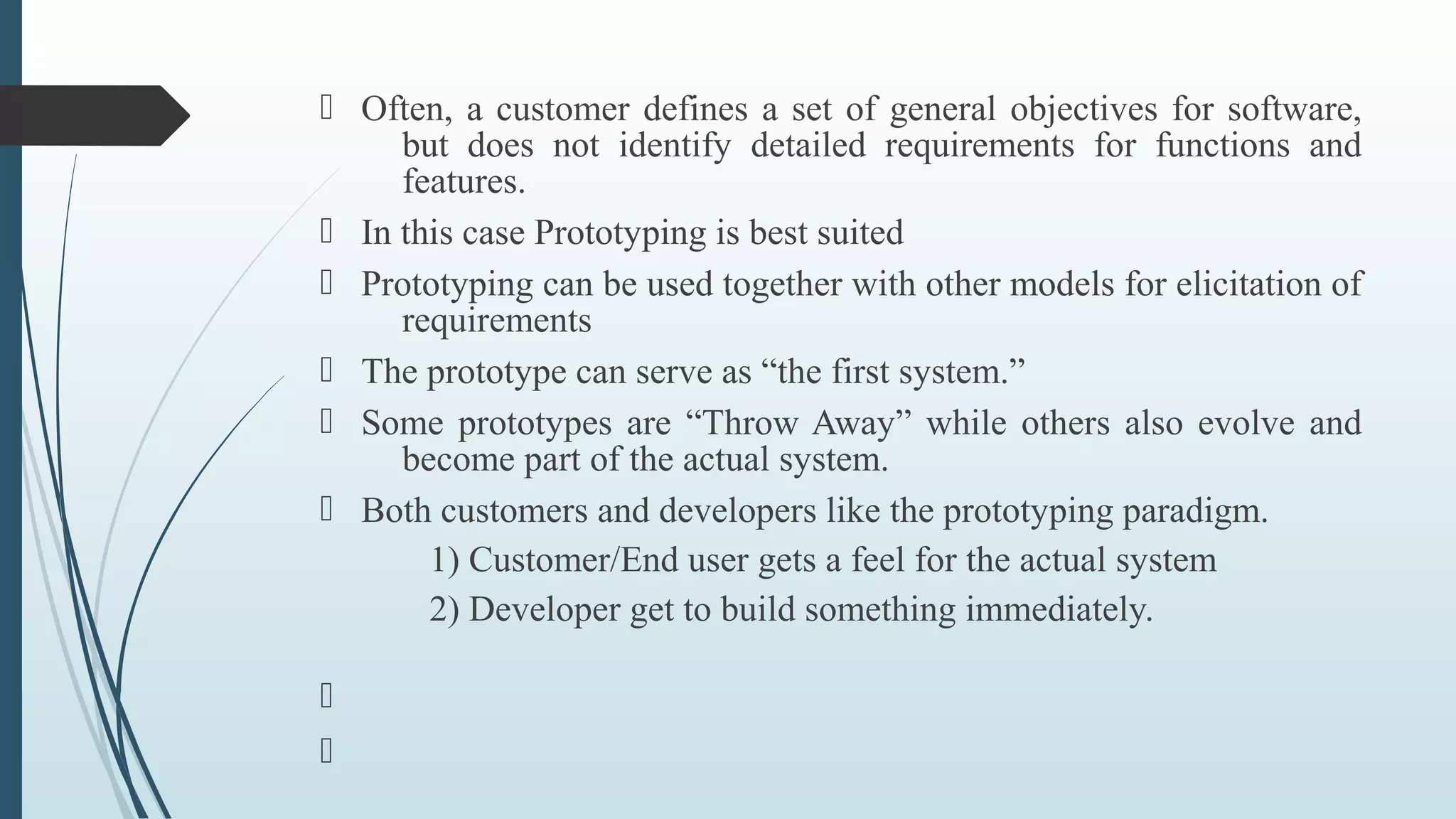  Often, a customer defines a set of general objectives for software,
but does not identify detailed requirements for functions and
features.
 In this case Prototyping is best suited
 Prototyping can be used together with other models for elicitation of
requirements
 The prototype can serve as “the first system.”
 Some prototypes are “Throw Away” while others also evolve and
become part of the actual system.
 Both customers and developers like the prototyping paradigm.
1) Customer/End user gets a feel for the actual system
2) Developer get to build something immediately.


 
