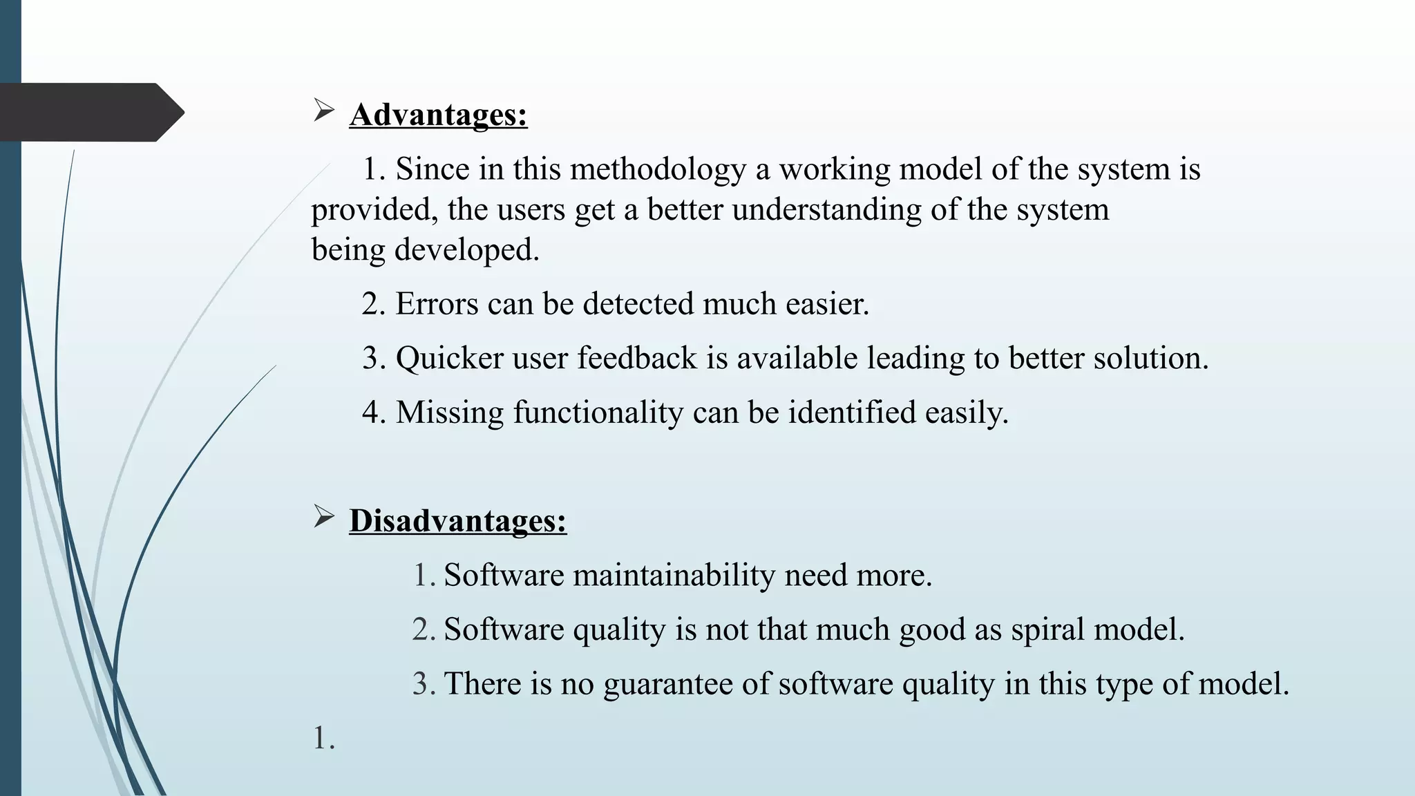 Ø Advantages:
1. Since in this methodology a working model of the system is
provided, the users get a better understanding of the system
being developed.
2. Errors can be detected much easier.
3. Quicker user feedback is available leading to better solution.
4. Missing functionality can be identified easily.
Ø Disadvantages:
1. Software maintainability need more.
2. Software quality is not that much good as spiral model.
3. There is no guarantee of software quality in this type of model.
1.
 