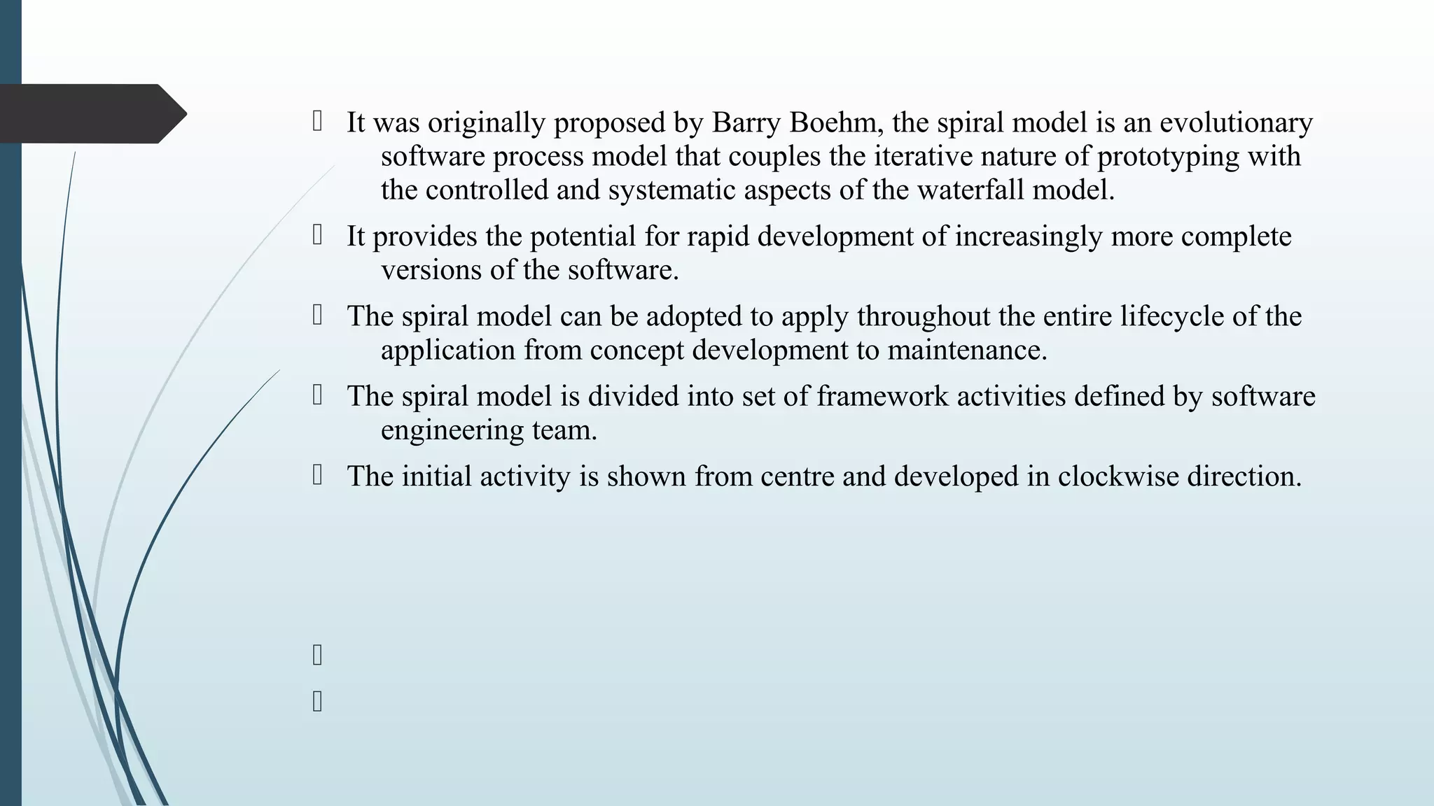  It was originally proposed by Barry Boehm, the spiral model is an evolutionary
software process model that couples the iterative nature of prototyping with
the controlled and systematic aspects of the waterfall model.
 It provides the potential for rapid development of increasingly more complete
versions of the software.
 The spiral model can be adopted to apply throughout the entire lifecycle of the
application from concept development to maintenance.
 The spiral model is divided into set of framework activities defined by software
engineering team.
 The initial activity is shown from centre and developed in clockwise direction.


 