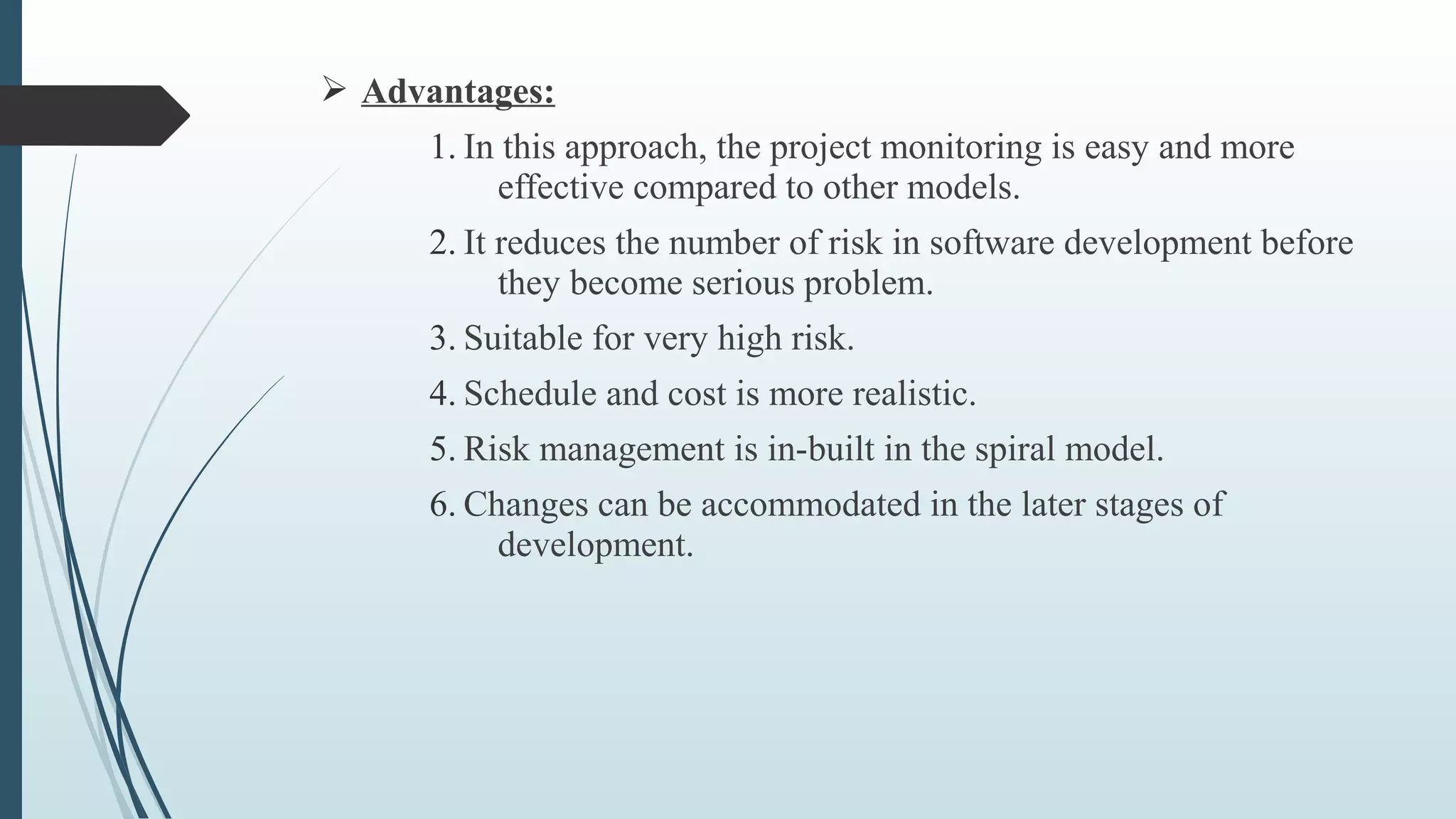 Ø Advantages:
1. In this approach, the project monitoring is easy and more
effective compared to other models.
2. It reduces the number of risk in software development before
they become serious problem.
3. Suitable for very high risk.
4. Schedule and cost is more realistic.
5. Risk management is in-built in the spiral model.
6. Changes can be accommodated in the later stages of
development.
 