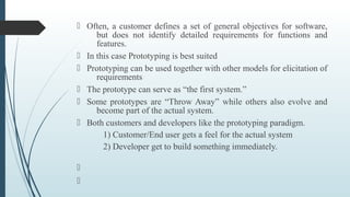 Often, a customer defines a set of general objectives for software,
but does not identify detailed requirements for functions and
features.
 In this case Prototyping is best suited
 Prototyping can be used together with other models for elicitation of
requirements
 The prototype can serve as “the first system.”
 Some prototypes are “Throw Away” while others also evolve and
become part of the actual system.
 Both customers and developers like the prototyping paradigm.
1) Customer/End user gets a feel for the actual system
2) Developer get to build something immediately.


 