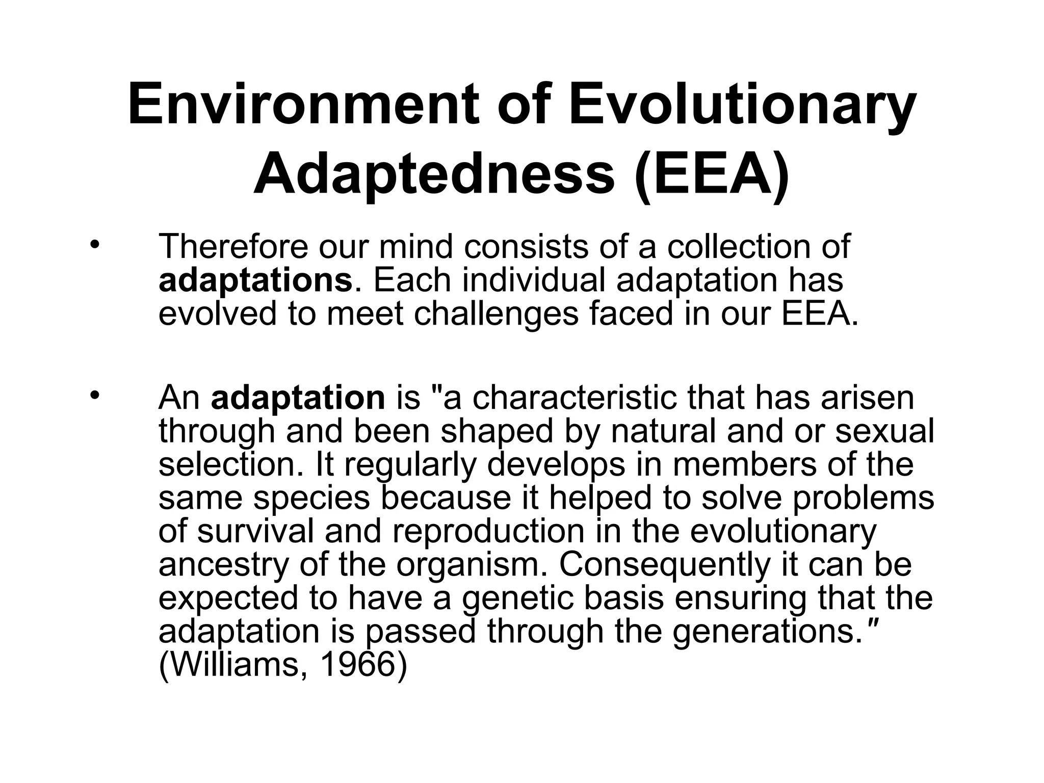Environment of Evolutionary Adaptedness (EEA) Therefore our mind consists of a collection of  adaptations . Each individual adaptation has evolved to meet challenges faced in our EEA. An  adaptation  is "a characteristic that has arisen through and been shaped by natural and or sexual selection. It regularly develops in members of the same species because it helped to solve problems of survival and reproduction in the evolutionary ancestry of the organism. Consequently it can be expected to have a genetic basis ensuring that the adaptation is passed through the generations. "  (Williams, 1966) 