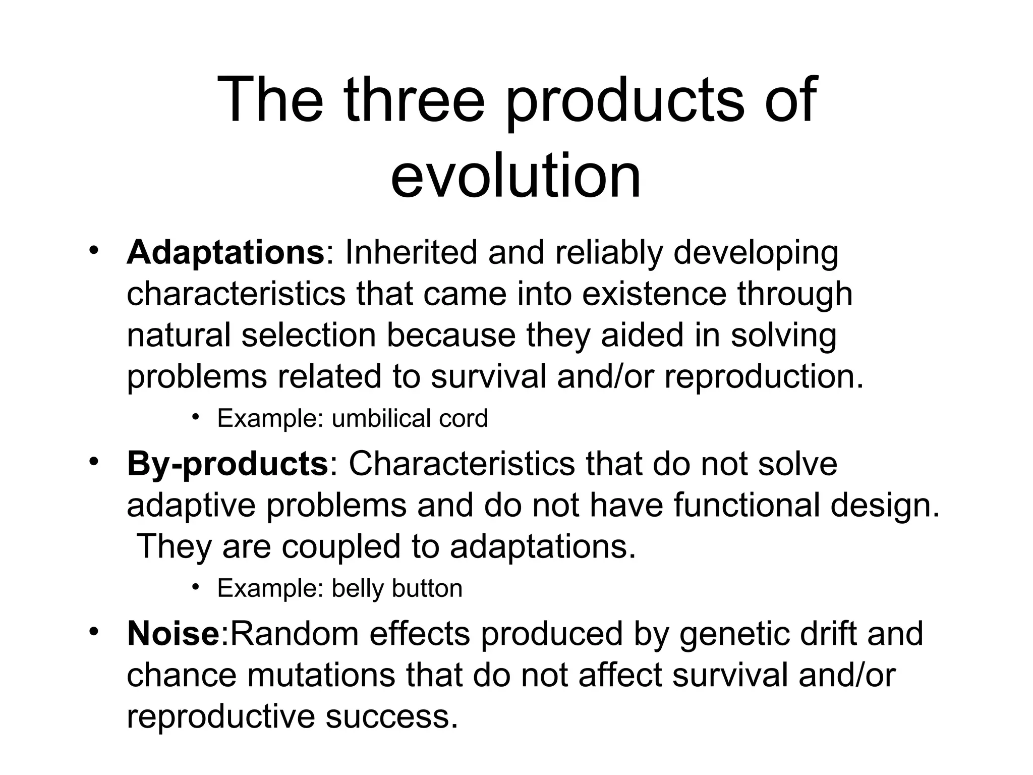 The three products of evolution Adaptations : Inherited and reliably developing characteristics that came into existence through natural selection because they aided in solving problems related to survival and/or reproduction. Example: umbilical cord By-products : Characteristics that do not solve adaptive problems and do not have functional design.  They are coupled to adaptations. Example: belly button Noise :Random effects produced by genetic drift and chance mutations that do not affect survival and/or reproductive success. 