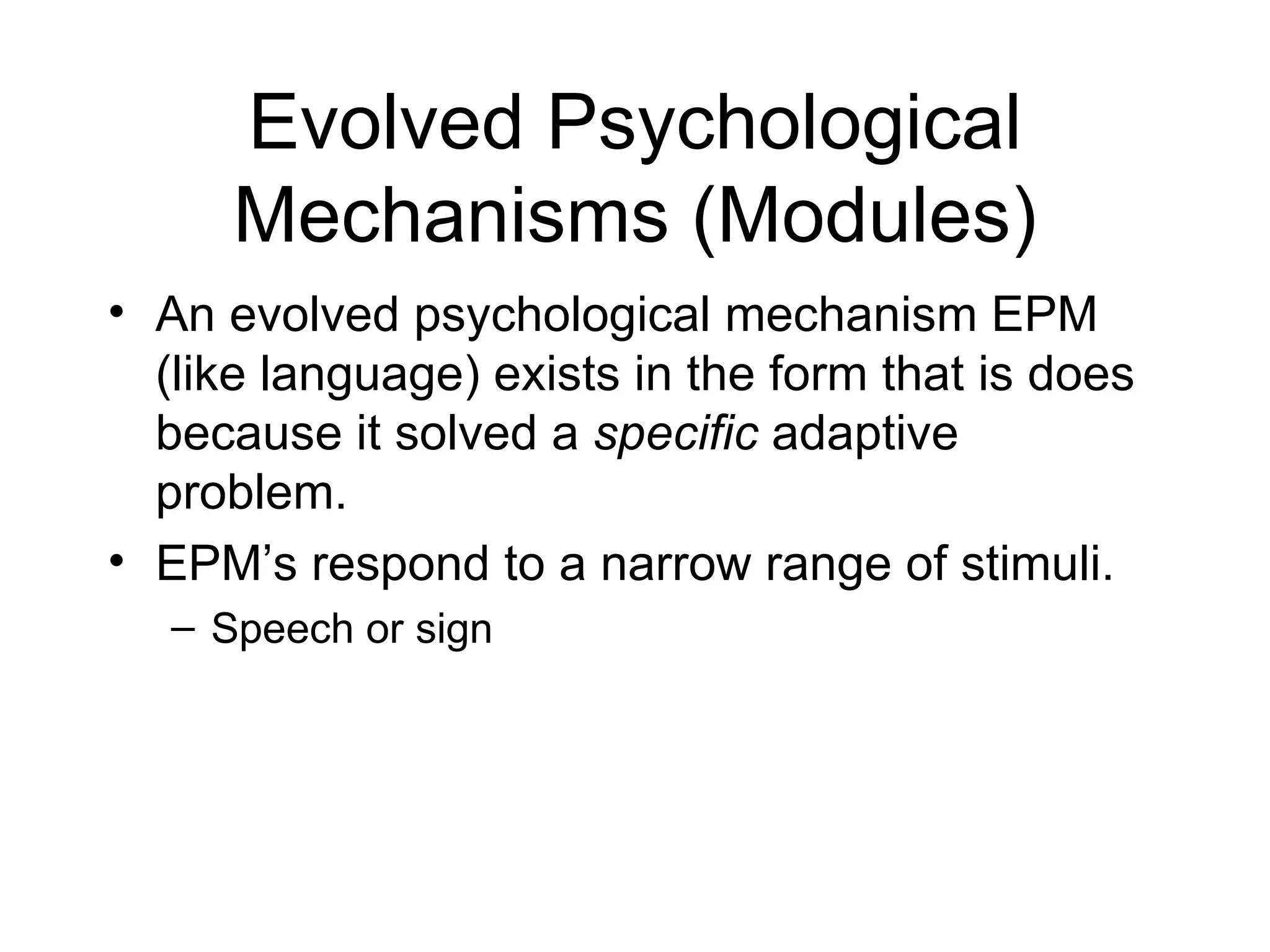 Evolved Psychological Mechanisms (Modules) An evolved psychological mechanism EPM (like language) exists in the form that is does because it solved a  specific  adaptive problem. EPM’s respond to a narrow range of stimuli. Speech or sign 