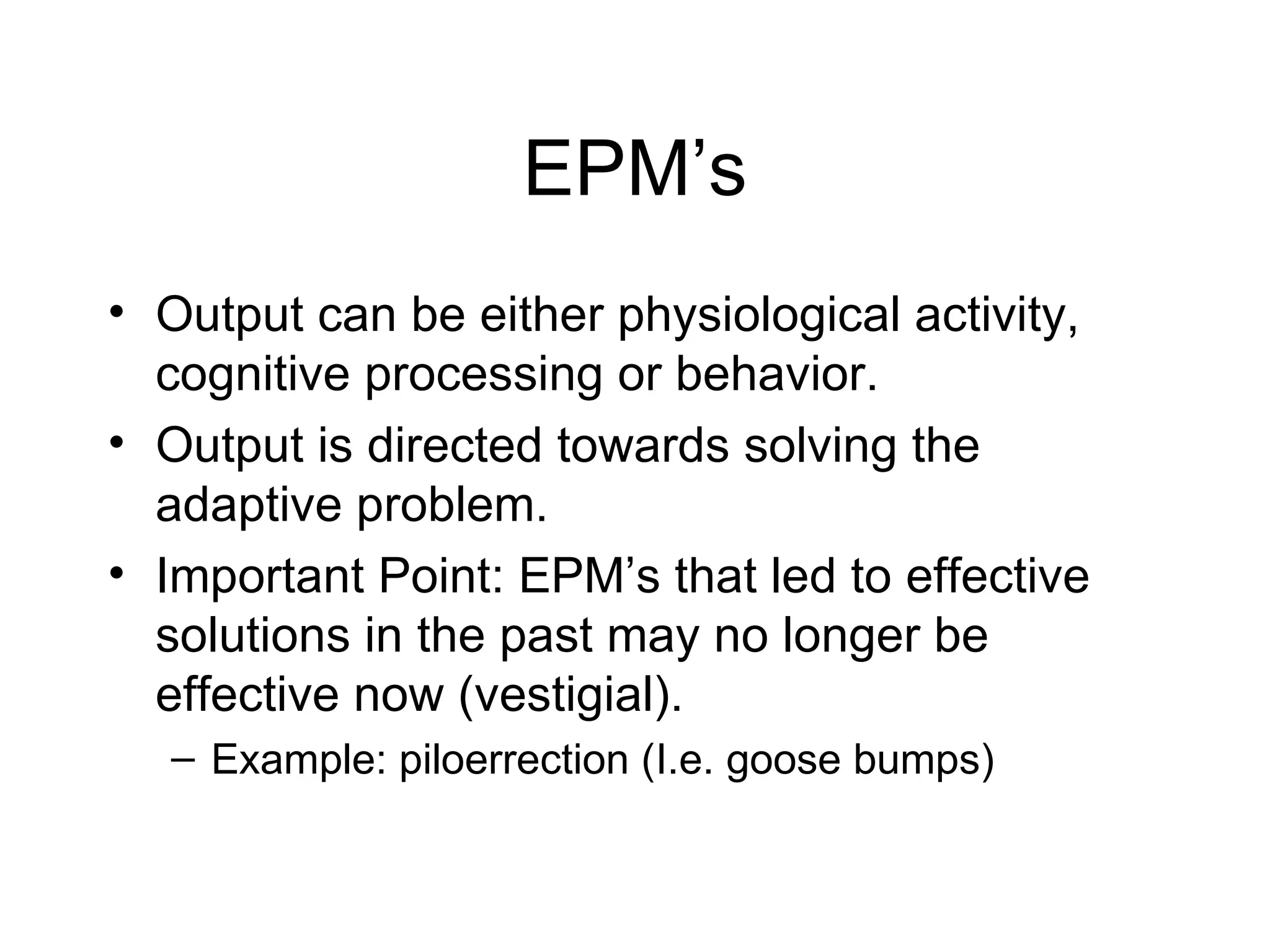 EPM’s Output can be either physiological activity, cognitive processing or behavior. Output is directed towards solving the adaptive problem. Important Point: EPM’s that led to effective solutions in the past may no longer be effective now (vestigial). Example: piloerrection (I.e. goose bumps) 