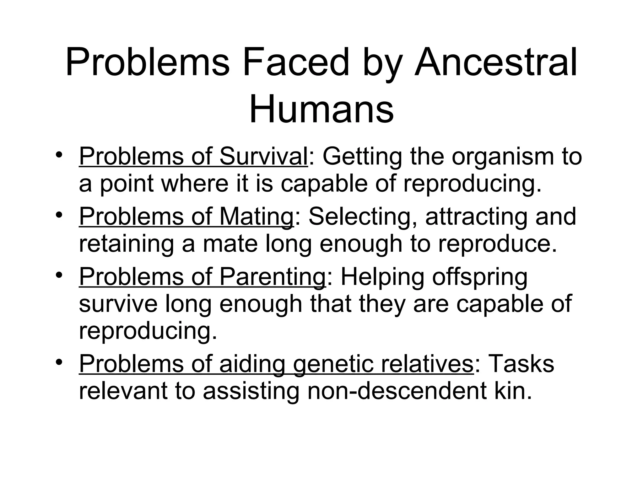 Problems Faced by Ancestral Humans Problems of Survival : Getting the organism to a point where it is capable of reproducing. Problems of Mating : Selecting, attracting and retaining a mate long enough to reproduce. Problems of Parenting : Helping offspring survive long enough that they are capable of reproducing. Problems of aiding genetic relatives : Tasks relevant to assisting non-descendent kin. 