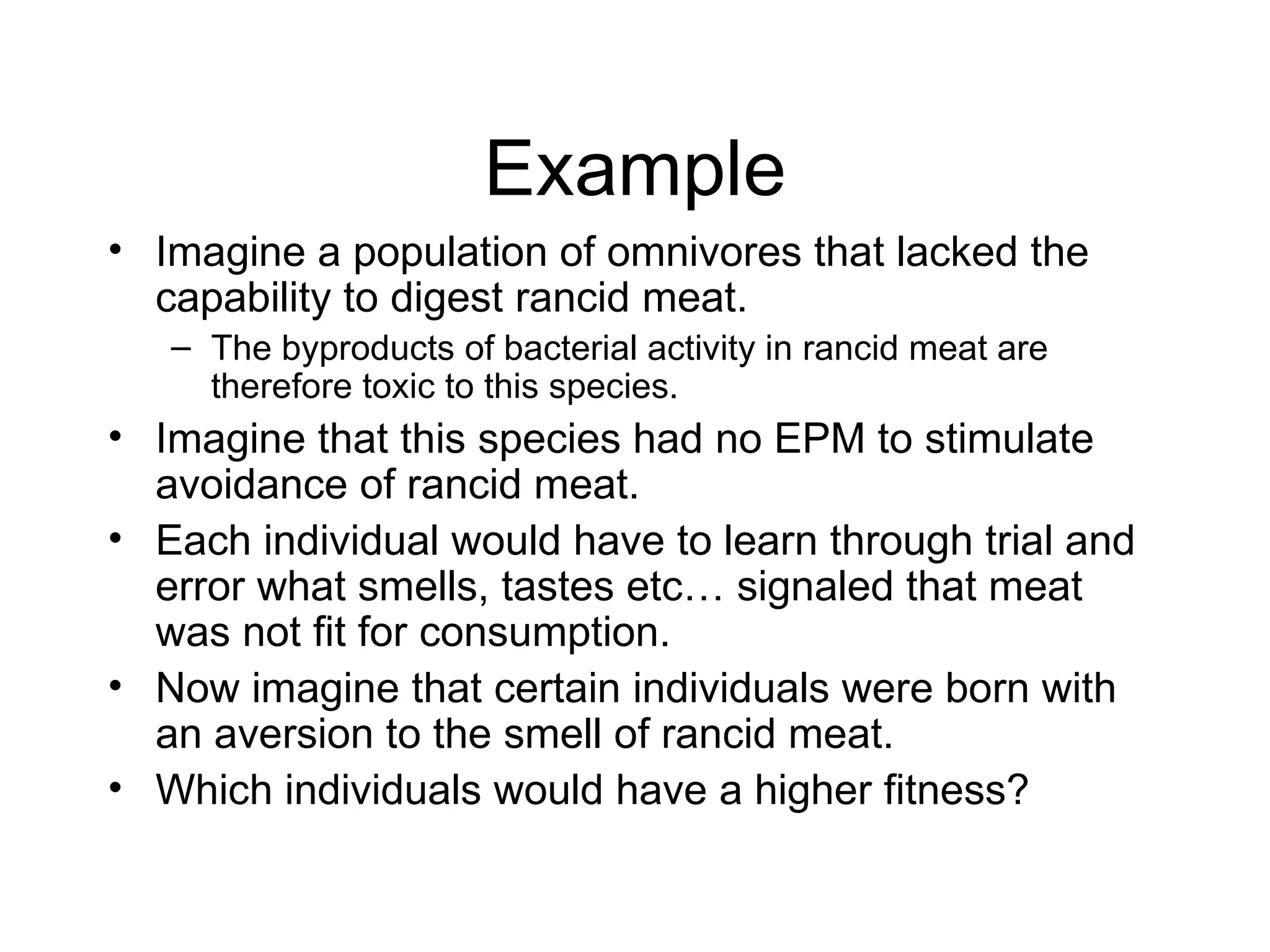 Example Imagine a population of omnivores that lacked the capability to digest rancid meat. The byproducts of bacterial activity in rancid meat are therefore toxic to this species. Imagine that this species had no EPM to stimulate avoidance of rancid meat. Each individual would have to learn through trial and error what smells, tastes etc… signaled that meat was not fit for consumption. Now imagine that certain individuals were born with an aversion to the smell of rancid meat. Which individuals would have a higher fitness? 