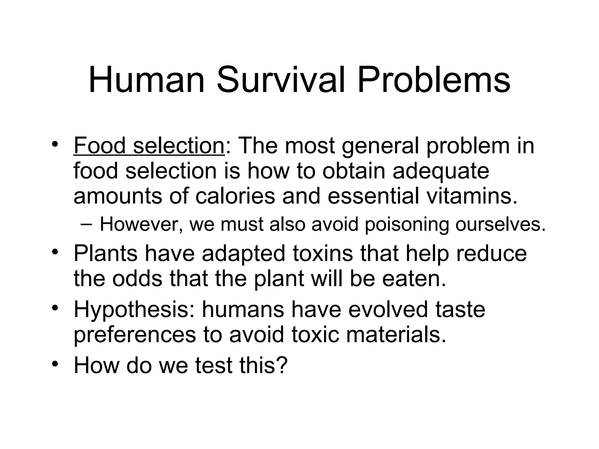 Human Survival Problems Food selection : The most general problem in food selection is how to obtain adequate amounts of calories and essential vitamins. However, we must also avoid poisoning ourselves. Plants have adapted toxins that help reduce the odds that the plant will be eaten. Hypothesis: humans have evolved taste preferences to avoid toxic materials. How do we test this? 