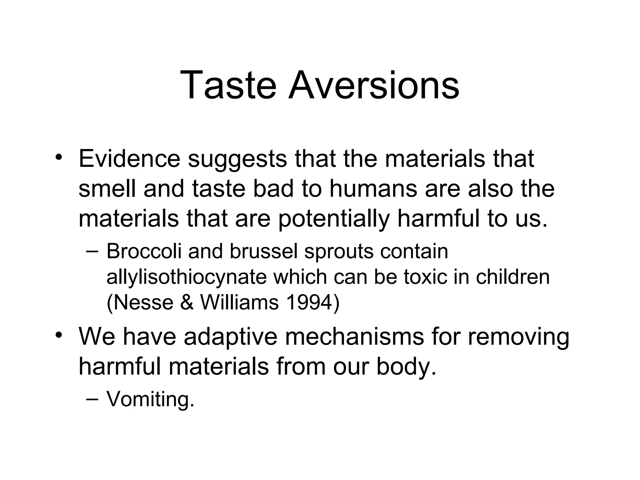 Taste Aversions Evidence suggests that the materials that smell and taste bad to humans are also the materials that are potentially harmful to us. Broccoli and brussel sprouts contain allylisothiocynate which can be toxic in children (Nesse & Williams 1994) We have adaptive mechanisms for removing harmful materials from our body. Vomiting. 