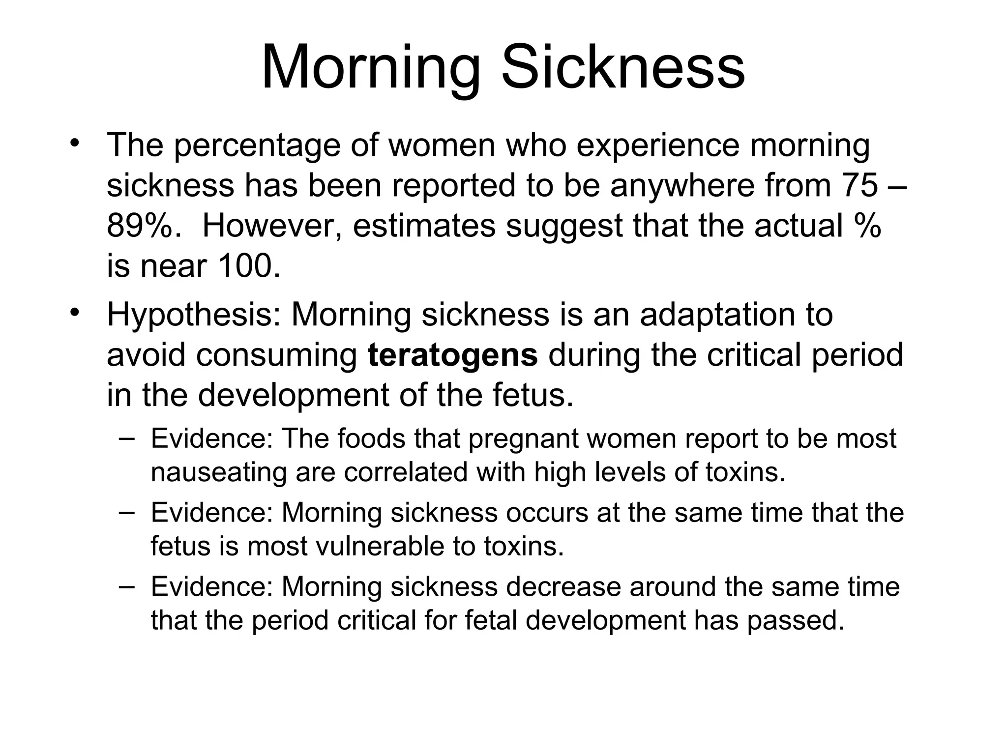 Morning Sickness The percentage of women who experience morning sickness has been reported to be anywhere from 75 – 89%.  However, estimates suggest that the actual % is near 100. Hypothesis: Morning sickness is an adaptation to avoid consuming  teratogens  during the critical period in the development of the fetus. Evidence: The foods that pregnant women report to be most nauseating are correlated with high levels of toxins. Evidence: Morning sickness occurs at the same time that the fetus is most vulnerable to toxins. Evidence: Morning sickness decrease around the same time that the period critical for fetal development has passed. 