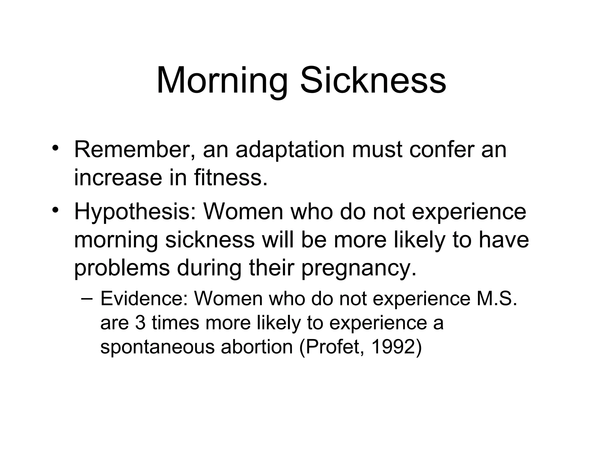 Morning Sickness Remember, an adaptation must confer an increase in fitness. Hypothesis: Women who do not experience morning sickness will be more likely to have problems during their pregnancy. Evidence: Women who do not experience M.S. are 3 times more likely to experience a spontaneous abortion (Profet, 1992) 