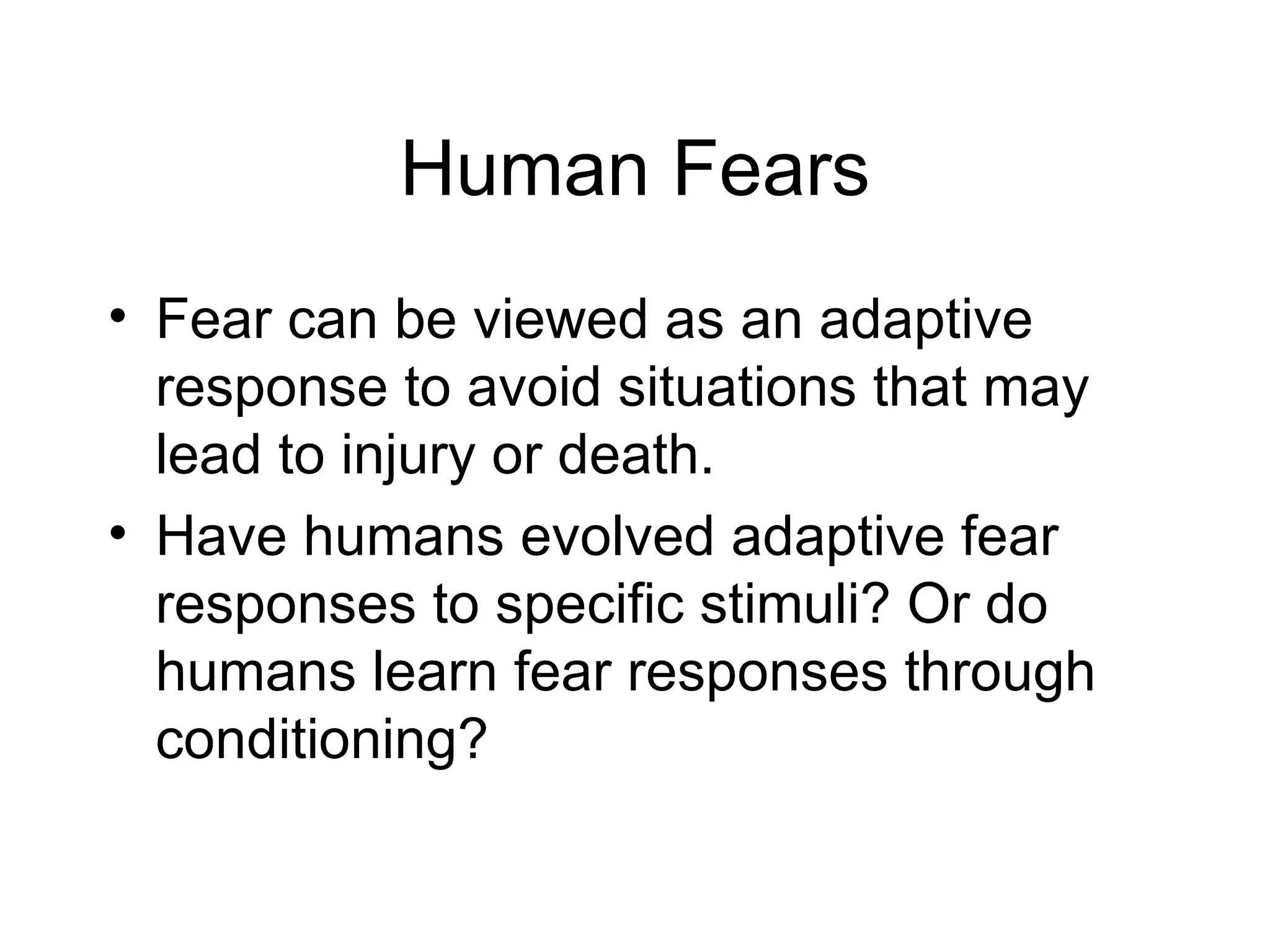 Human Fears Fear can be viewed as an adaptive response to avoid situations that may lead to injury or death. Have humans evolved adaptive fear responses to specific stimuli? Or do humans learn fear responses through conditioning? 