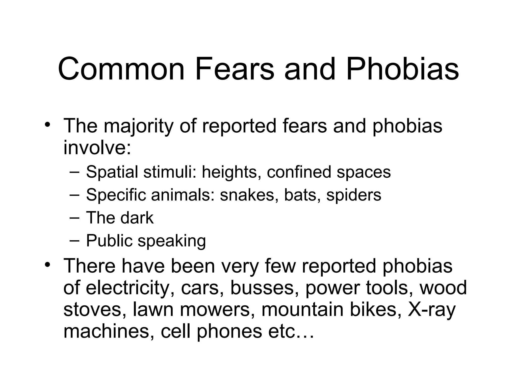 Common Fears and Phobias The majority of reported fears and phobias involve: Spatial stimuli: heights, confined spaces Specific animals: snakes, bats, spiders The dark Public speaking There have been very few reported phobias of electricity, cars, busses, power tools, wood stoves, lawn mowers, mountain bikes, X-ray machines, cell phones etc… 