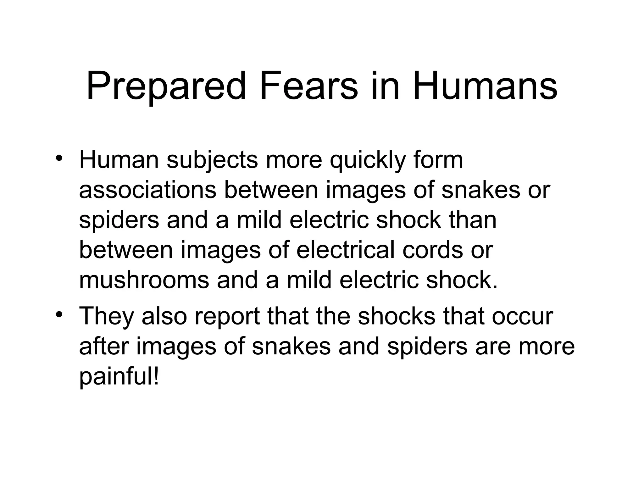 Prepared Fears in Humans Human subjects more quickly form associations between images of snakes or spiders and a mild electric shock than between images of electrical cords or mushrooms and a mild electric shock. They also report that the shocks that occur after images of snakes and spiders are more painful! 