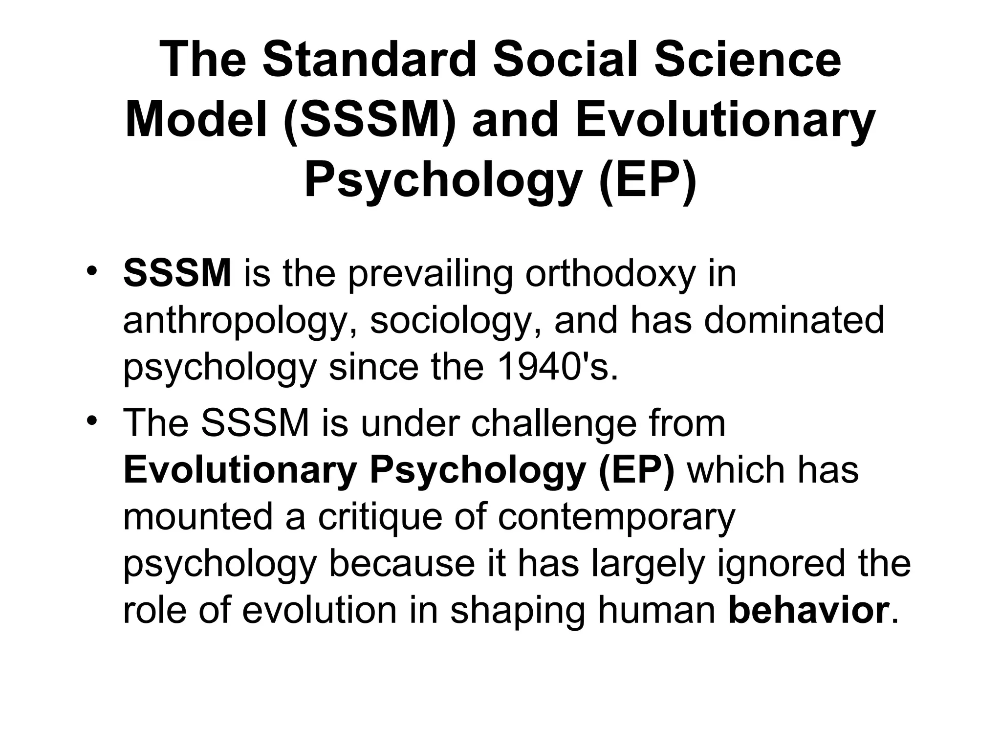 The Standard Social Science Model (SSSM) and Evolutionary Psychology (EP) SSSM  is the prevailing orthodoxy in anthropology, sociology, and has dominated psychology since the 1940's. The SSSM is under challenge from  Evolutionary Psychology (EP)  which has mounted a critique of contemporary psychology because it has largely ignored the role of evolution in shaping human  behavior . 