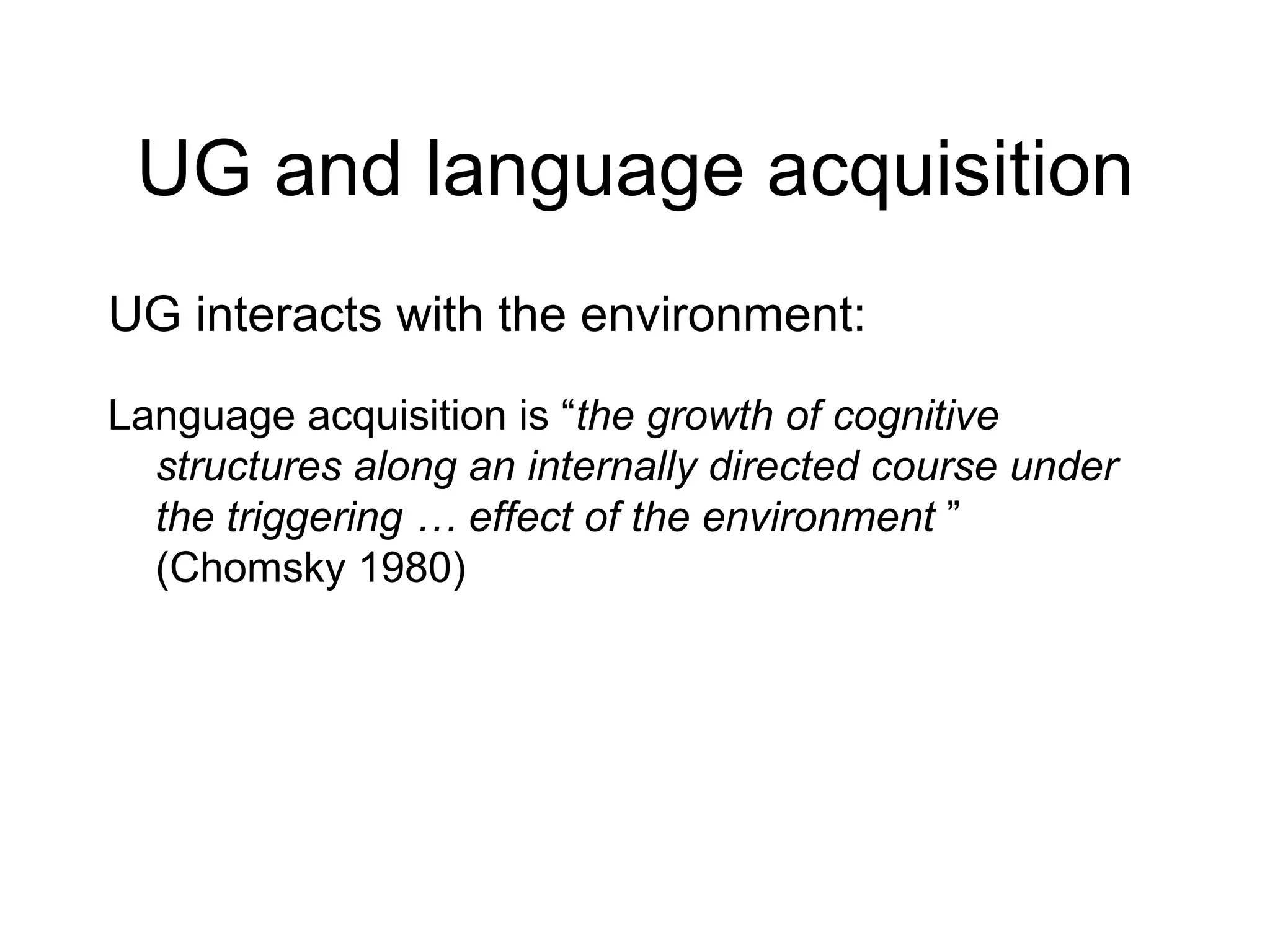 UG and language acquisition UG interacts with the environment: Language acquisition is “ the growth of cognitive structures along an internally directed course under the triggering … effect of the environment  ” (Chomsky 1980) 