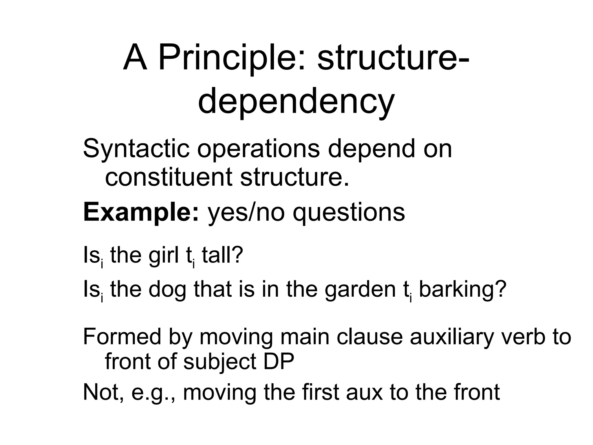 A Principle: structure-dependency Syntactic operations depend on constituent structure. Example:  yes/no questions  Is i  the girl t i  tall? Is i  the dog that is in the garden t i  barking? Formed by moving main clause auxiliary verb to front of subject DP Not, e.g., moving the first aux to the front 