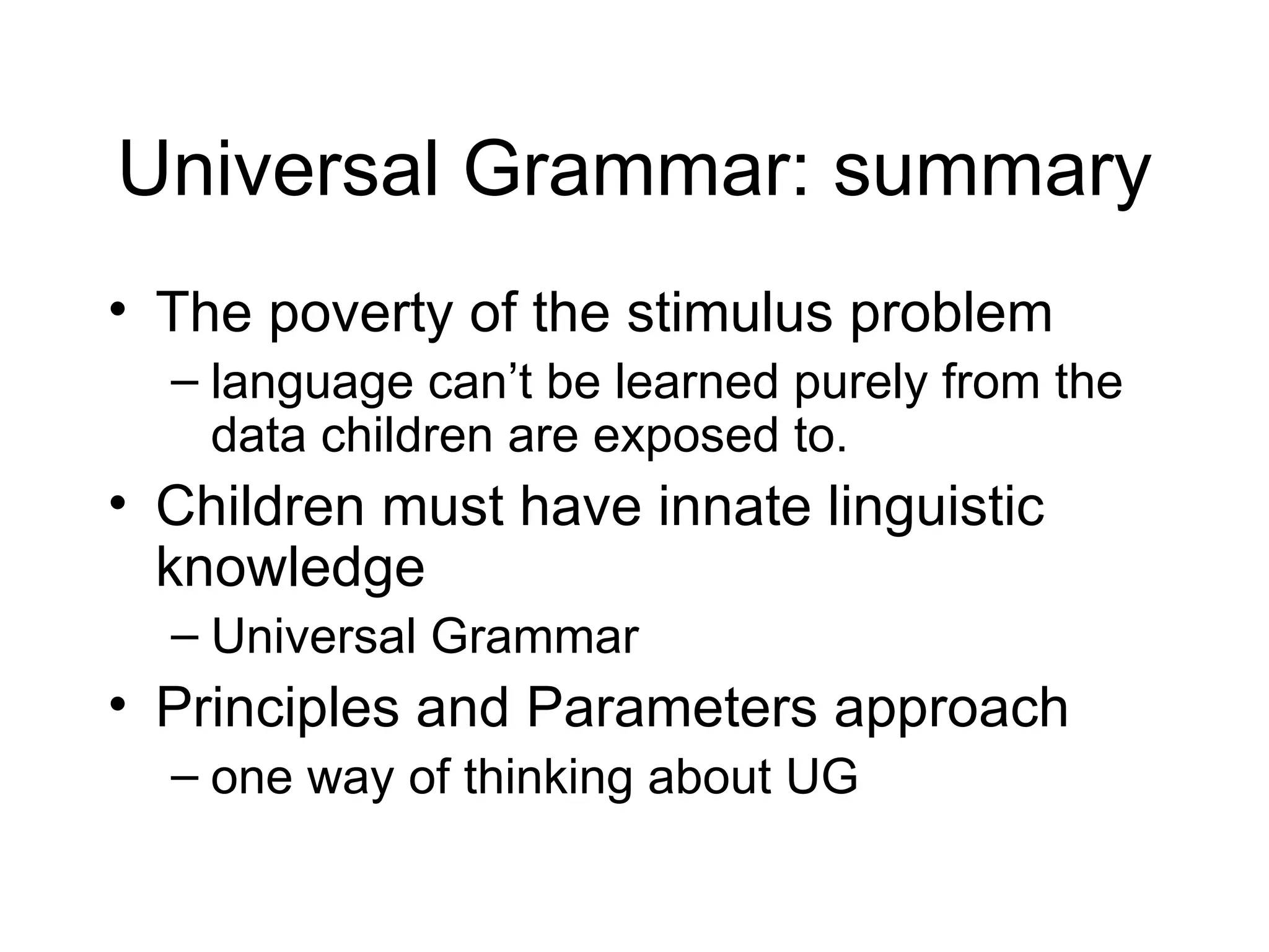 Universal Grammar: summary The poverty of the stimulus problem language can’t be learned purely from the data children are exposed to. Children must have innate linguistic knowledge Universal Grammar Principles and Parameters approach one way of thinking about UG 