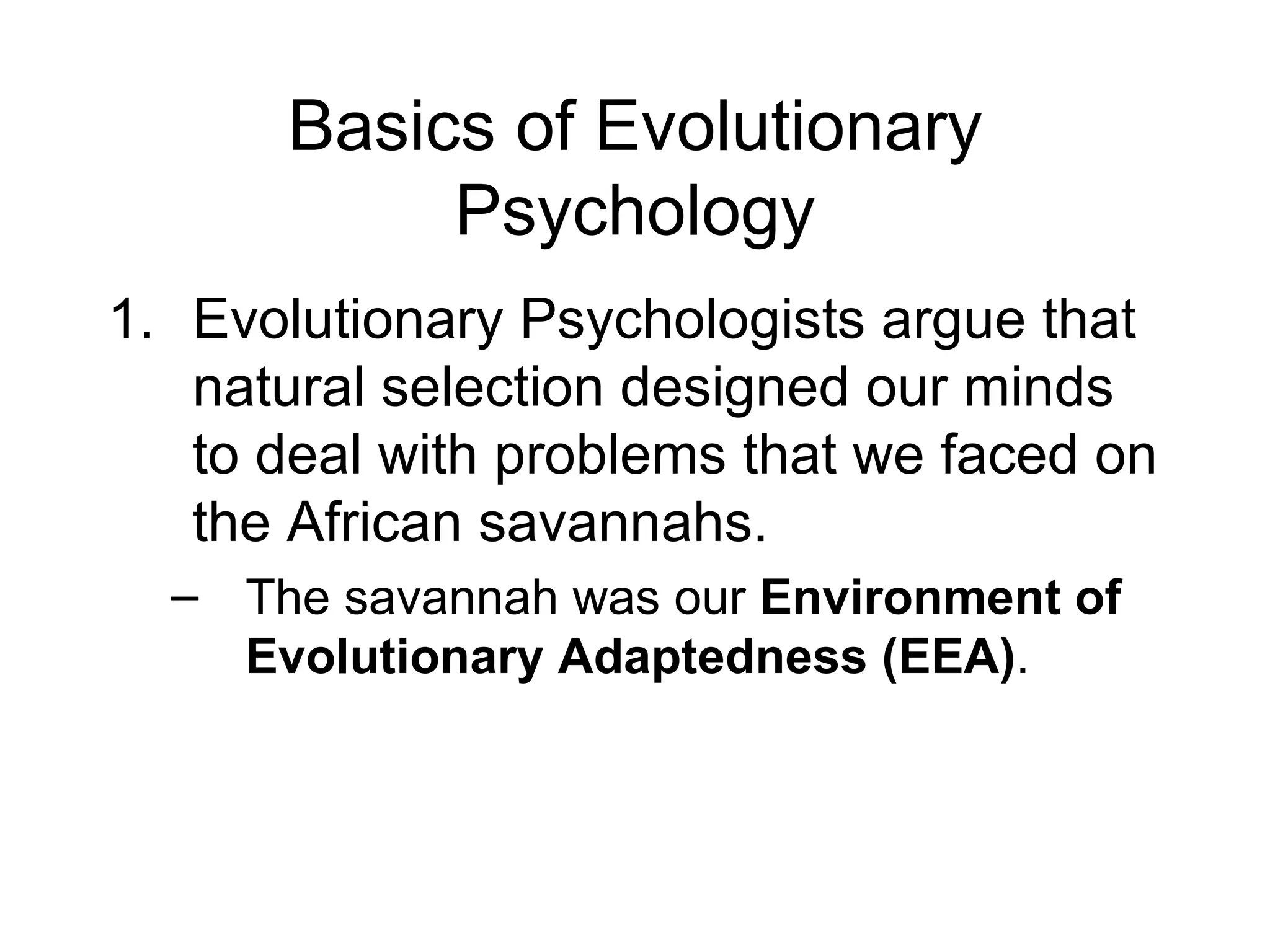 Basics of Evolutionary Psychology Evolutionary Psychologists argue that natural selection designed our minds to deal with problems that we faced on the African savannahs. The savannah was our  Environment of Evolutionary Adaptedness (EEA) . 