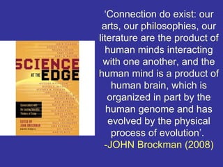 ‘Connection do exist: our
 arts, our philosophies, our
literature are the product of
  human minds interacting
  with one another, and the
human mind is a product of
    human brain, which is
   organized in part by the
   human genome and has
   evolved by the physical
    process of evolution’.
  -JOHN Brockman (2008)
 