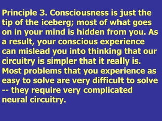 Principle 3. Consciousness is just the
tip of the iceberg; most of what goes
on in your mind is hidden from you. As
a result, your conscious experience
can mislead you into thinking that our
circuitry is simpler that it really is.
Most problems that you experience as
easy to solve are very difficult to solve
-- they require very complicated
neural circuitry.
 
