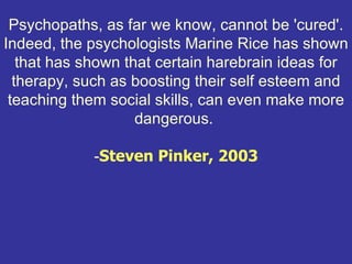 Psychopaths, as far we know, cannot be 'cured'.
Indeed, the psychologists Marine Rice has shown
   that has shown that certain harebrain ideas for
  therapy, such as boosting their self esteem and
 teaching them social skills, can even make more
                    dangerous.

             -Steven Pinker, 2003
 