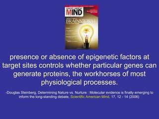 presence or absence of epigenetic factors at
target sites controls whether particular genes can
    generate proteins, the workhorses of most
              physiological processes.
 -Douglas Steinberg, Determining Nature vs. Nurture : Molecular evidence is finally emerging to
        inform the long-standing debate, Scientific American Mind, 17, 12 - 14 (2006)
 