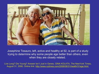 Josephine Tesauro, left, active and healthy at 92, is part of a study
  trying to determine why some people age better than others, even
                    when they are closely related.

Live Long? Die Young? Answer Isn’t Just in Genes, GINA KOLATA, The NewYork Times,
   August 31, 2006, Online link: http://www.nytimes.com/2006/08/31/health/31age.html
 