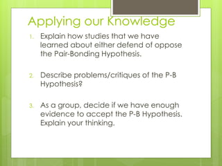 Applying our Knowledge 
1. Explain how studies that we have 
learned about either defend of oppose 
the Pair-Bonding Hypothesis. 
2. Describe problems/critiques of the P-B 
Hypothesis? 
3. As a group, decide if we have enough 
evidence to accept the P-B Hypothesis. 
Explain your thinking. 
