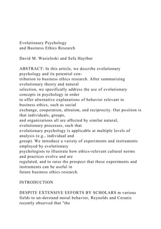 Evolutionary Psychology
and Business Ethics Research
David M. Wasieleski and Sefa Hayibor
ABSTRACT: In this article, we describe evolutionary
psychology and its potential con-
tribution to business ethics research. After summarizing
evolutionary theory and natural
selection, we specifically address the use of evolutionary
concepts in psychology in order
to offer alternative explanations of behavior relevant to
business ethics, such as social
exchange, cooperation, altruism, and reciprocity. Our position is
that individuals, groups,
and organizations all are affected by similar natural,
evolutionary processes, such that
evolutionary psychology is applicable at multiple levels of
analysis (e.g., individual and
group). We introduce a variety of experiments and instruments
employed by evolutionary
psychologists to illustrate how ethics-relevant cultural norms
and practices evolve and are
regulated, and to raise the prospect that these experiments and
instruments can be useful in
future business ethics research.
INTRODUCTION
DESPITE EXTENSIVE EEFORTS BY SCHOLARS m various
fields to un-derstand moral behavior, Reynolds and Ceranic
recently observed that "the
 